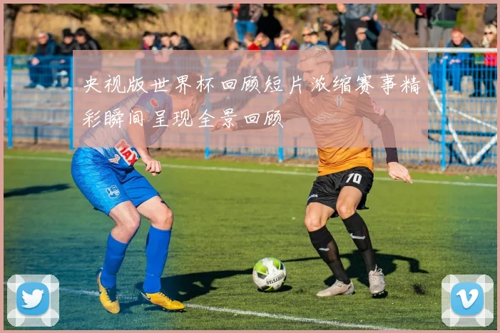 央视版世界杯回顾短片浓缩赛事精彩瞬间呈现全景回顾