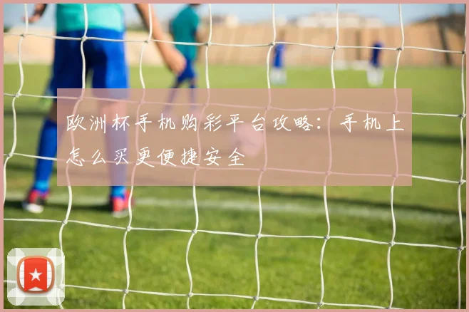 欧洲杯手机购彩平台攻略:手机上怎么买更便捷安全