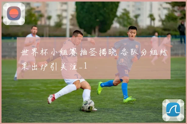 世界杯小组赛抽签揭晓 各队分组结果出炉引关注_1