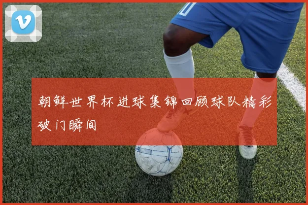 朝鲜世界杯进球集锦回顾球队精彩破门瞬间