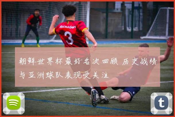 朝鲜世界杯最好名次回顾 历史战绩与亚洲球队表现受关注