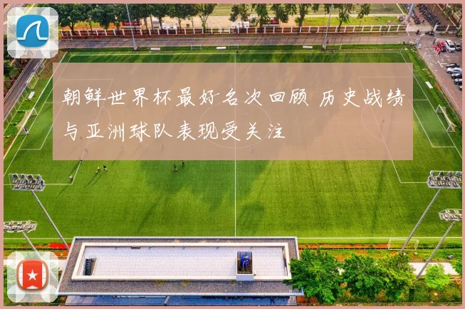 朝鲜世界杯最好名次回顾 历史战绩与亚洲球队表现受关注