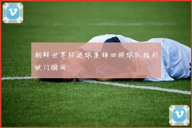 朝鲜世界杯进球集锦回顾球队精彩破门瞬间