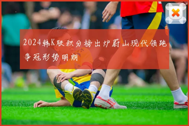 2024韩K联积分榜出炉蔚山现代领跑争冠形势明朗