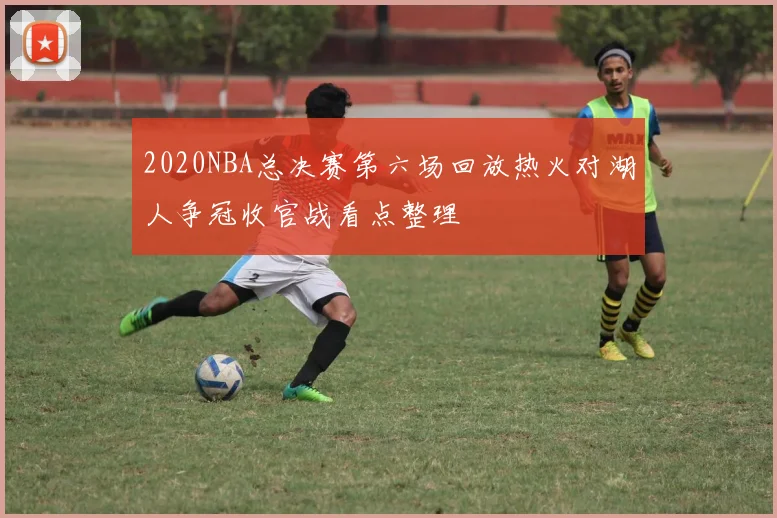 2020NBA总决赛第六场回放热火对湖人争冠收官战看点整理