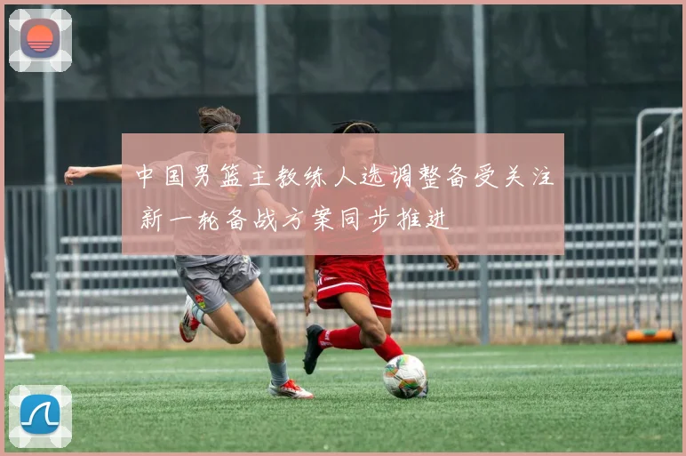 中国男篮主教练人选调整备受关注 新一轮备战方案同步推进