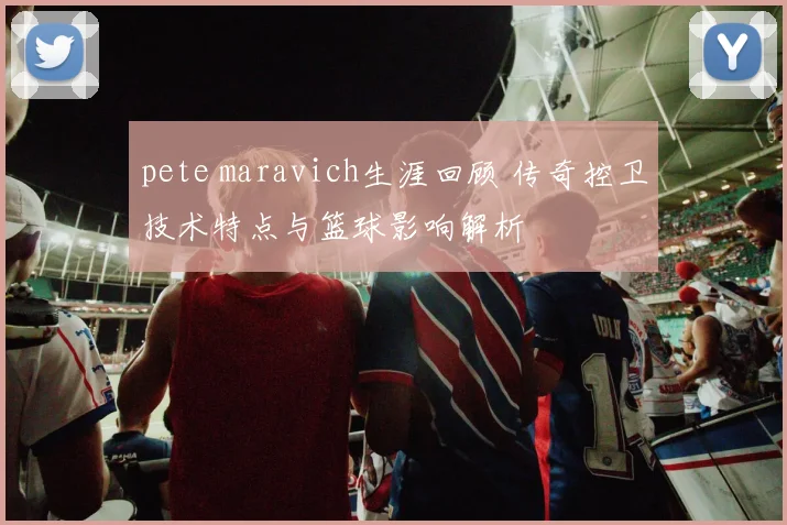 pete maravich生涯回顾 传奇控卫技术特点与篮球影响解析