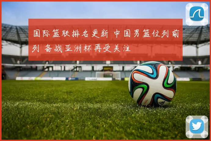 国际篮联排名更新 中国男篮位列前列 备战亚洲杯再受关注