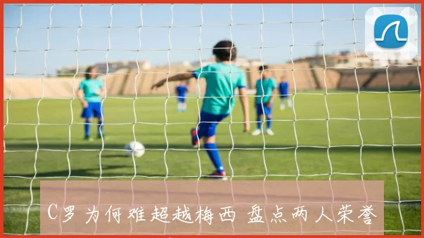 C罗为何难超越梅西 盘点两人荣誉差距与关键表现