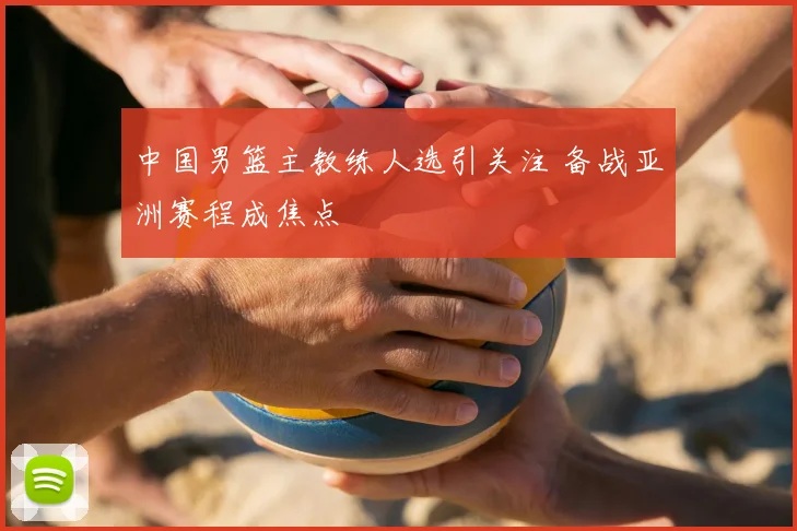 中国男篮主教练人选引关注 备战亚洲赛程成焦点