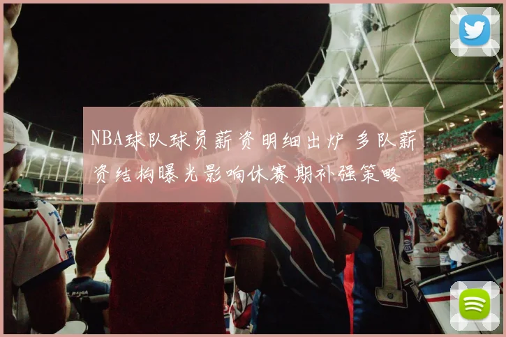 NBA球队球员薪资明细出炉 多队薪资结构曝光影响休赛期补强策略