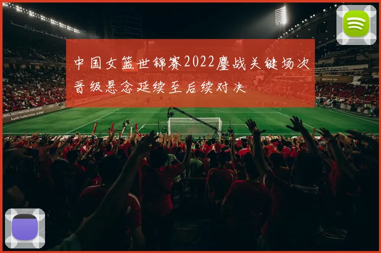 中国女篮世锦赛2022鏖战关键场次晋级悬念延续至后续对决