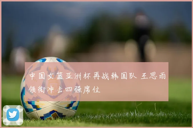 中国女篮亚洲杯再战韩国队 王思雨领衔冲击四强席位
