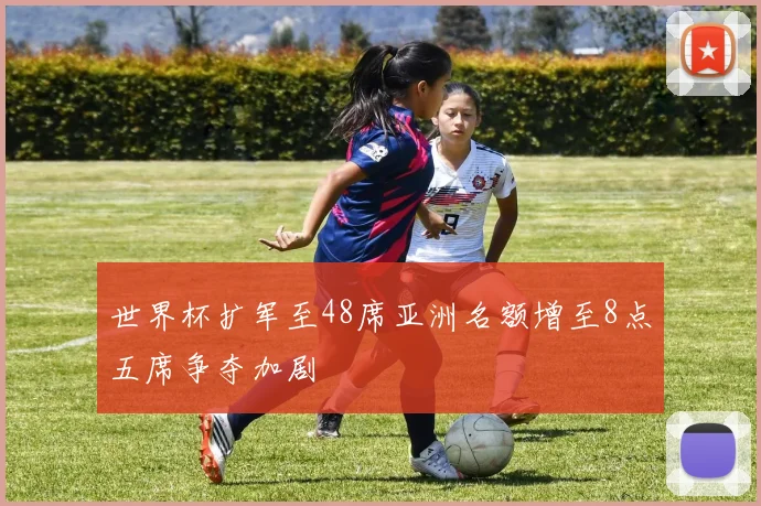 世界杯扩军至48席亚洲名额增至8点五席争夺加剧