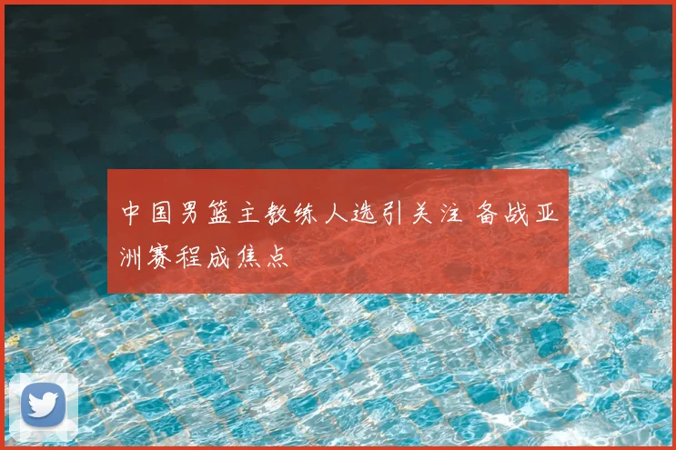 中国男篮主教练人选引关注 备战亚洲赛程成焦点