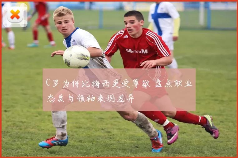 C罗为何比梅西更受尊敬 盘点职业态度与领袖表现差异