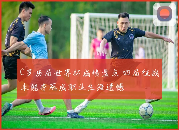 C罗历届世界杯成绩盘点 四届征战未能夺冠成职业生涯遗憾