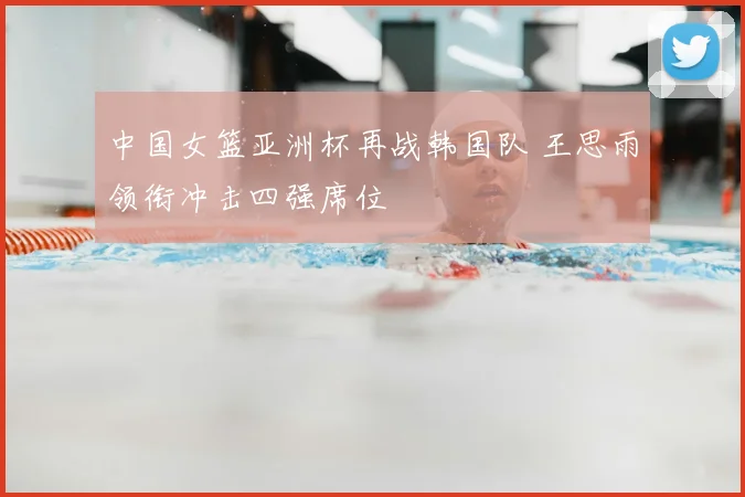 中国女篮亚洲杯再战韩国队 王思雨领衔冲击四强席位